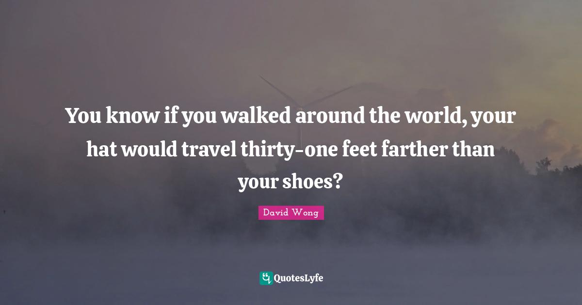 You know if you walked around the world, your hat would travel thirty-one feet farther than your shoes?