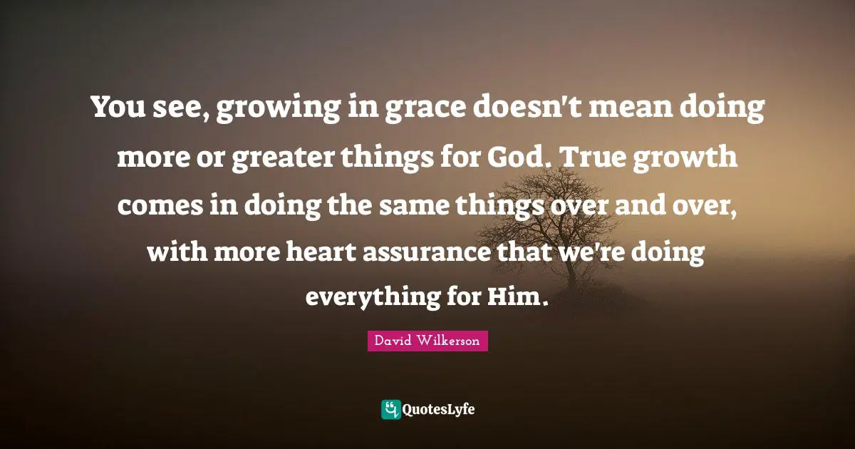 David Wilkerson Quotes: "You see, growing in grace doesn't mean doing more or greater things for God. True growth comes in doing the same things over and over, with more heart assurance that we're doing everything for Him."