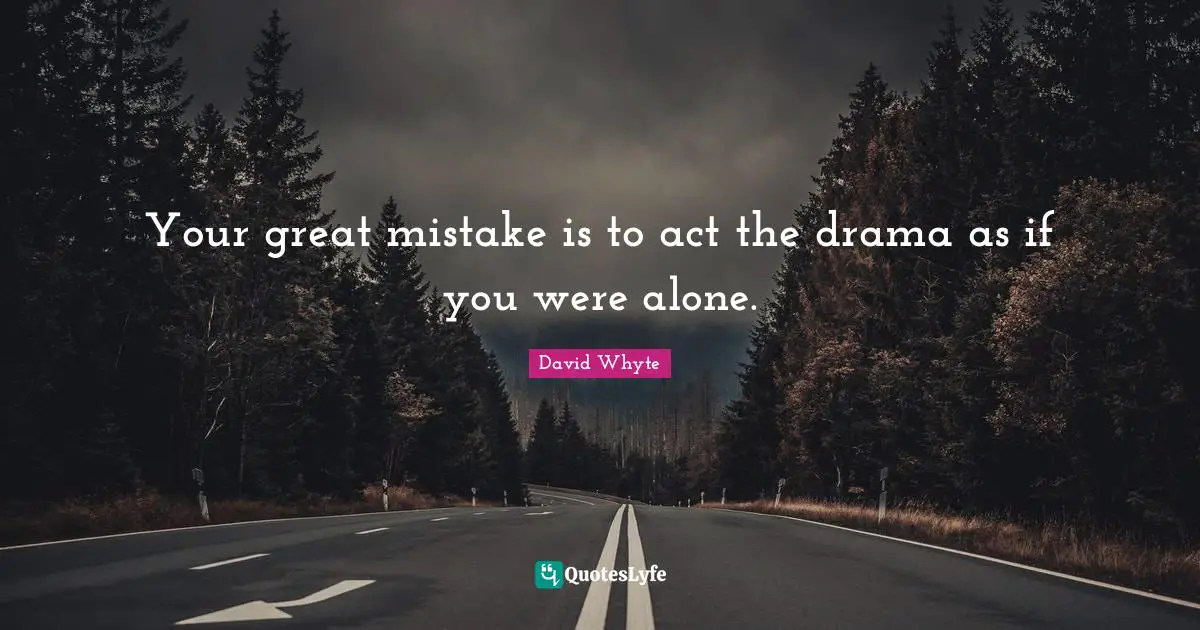 Your great mistake is to act the drama as if you were alone.