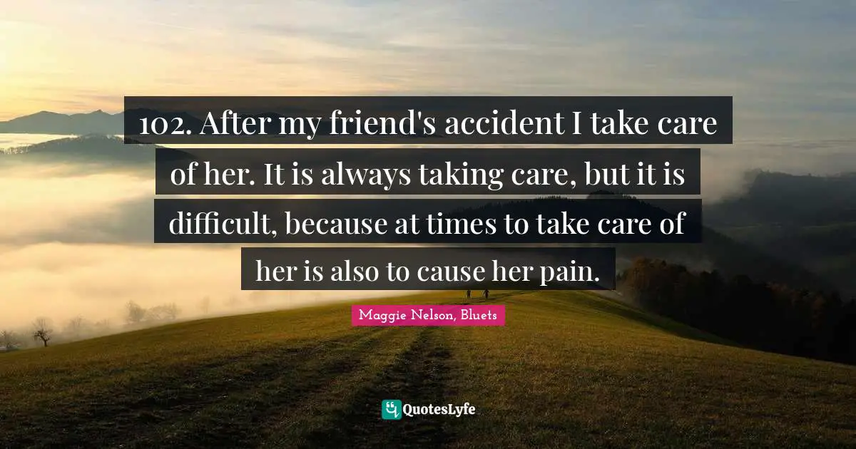 102. After my friend's accident I take care of her. It is always taking care, but it is difficult, because at times to take care of her is also to cause her pain.