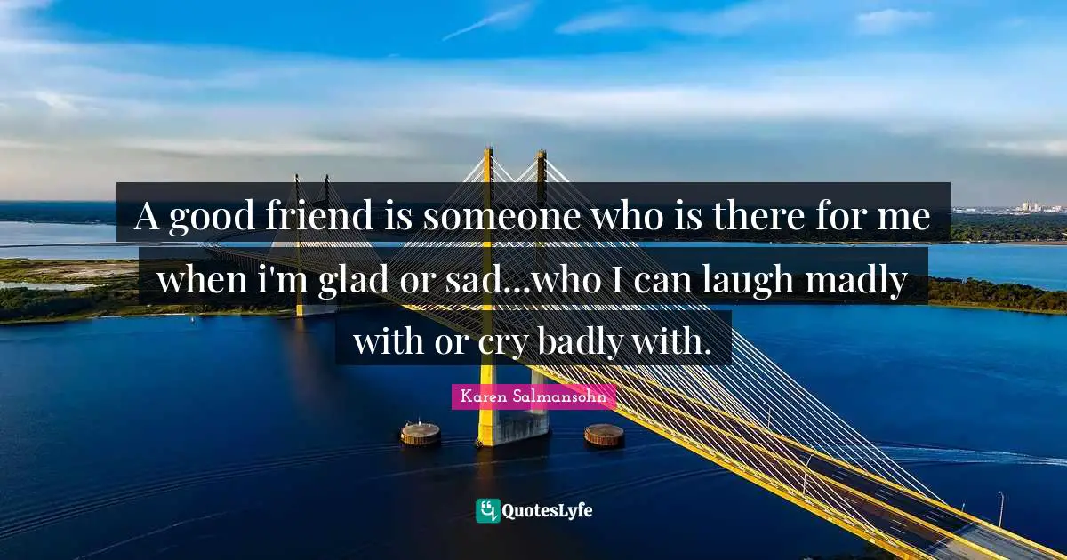 A good friend is someone who is there for me when i'm glad or sad...who I can laugh madly with or cry badly with.