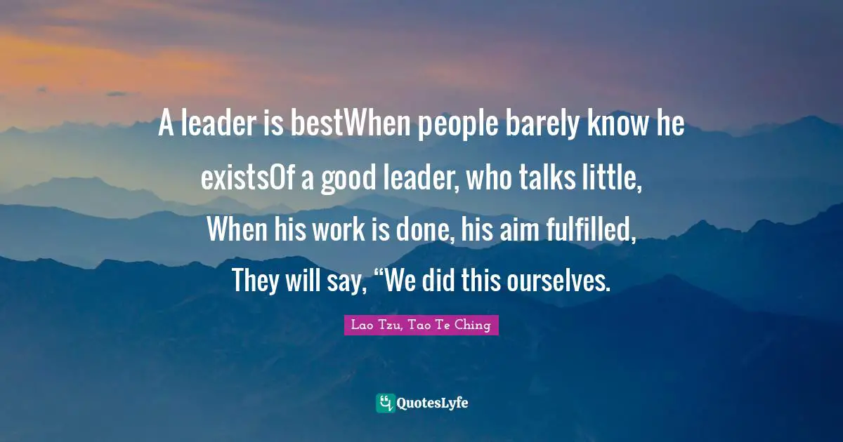 Lao Tzu, Tao Te Ching Quotes: A leader is bestWhen people barely know he existsOf a good leader, who talks little, When his work is done, his aim fulfilled, They will say, “We did this ourselves.