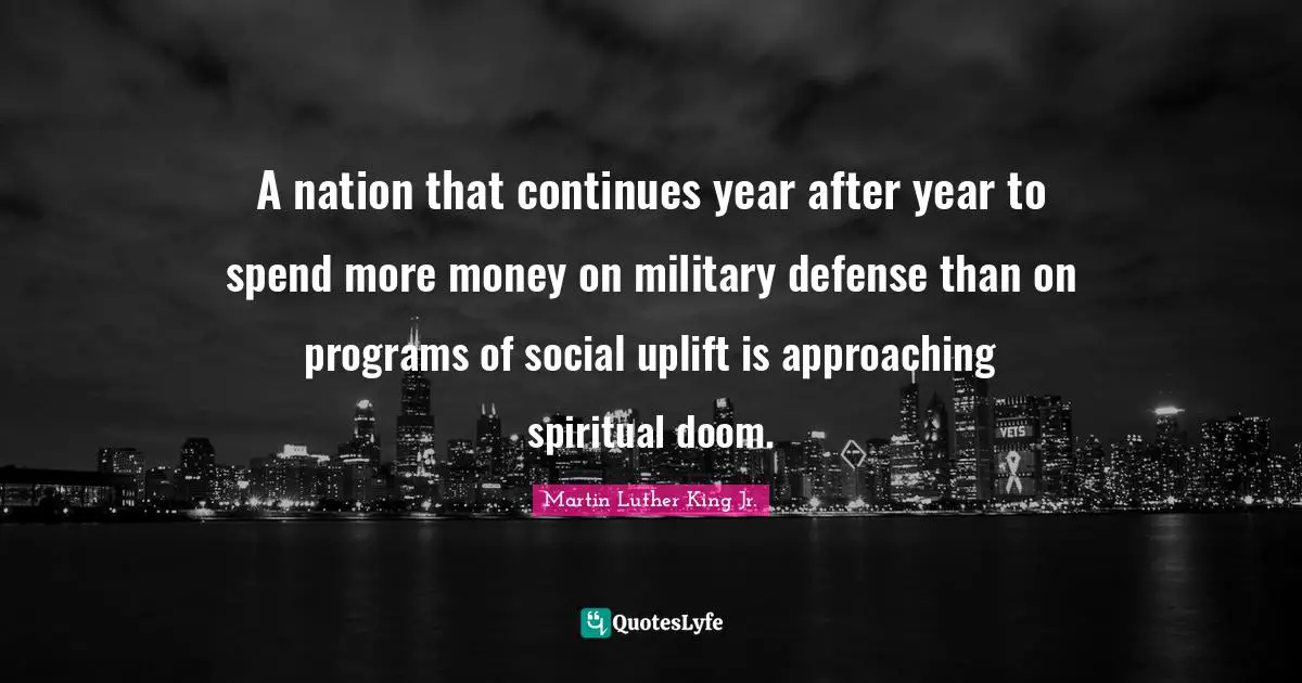 Martin Luther King Jr. Quotes: A nation that continues year after year to spend more money on military defense than on programs of social uplift is approaching spiritual doom.