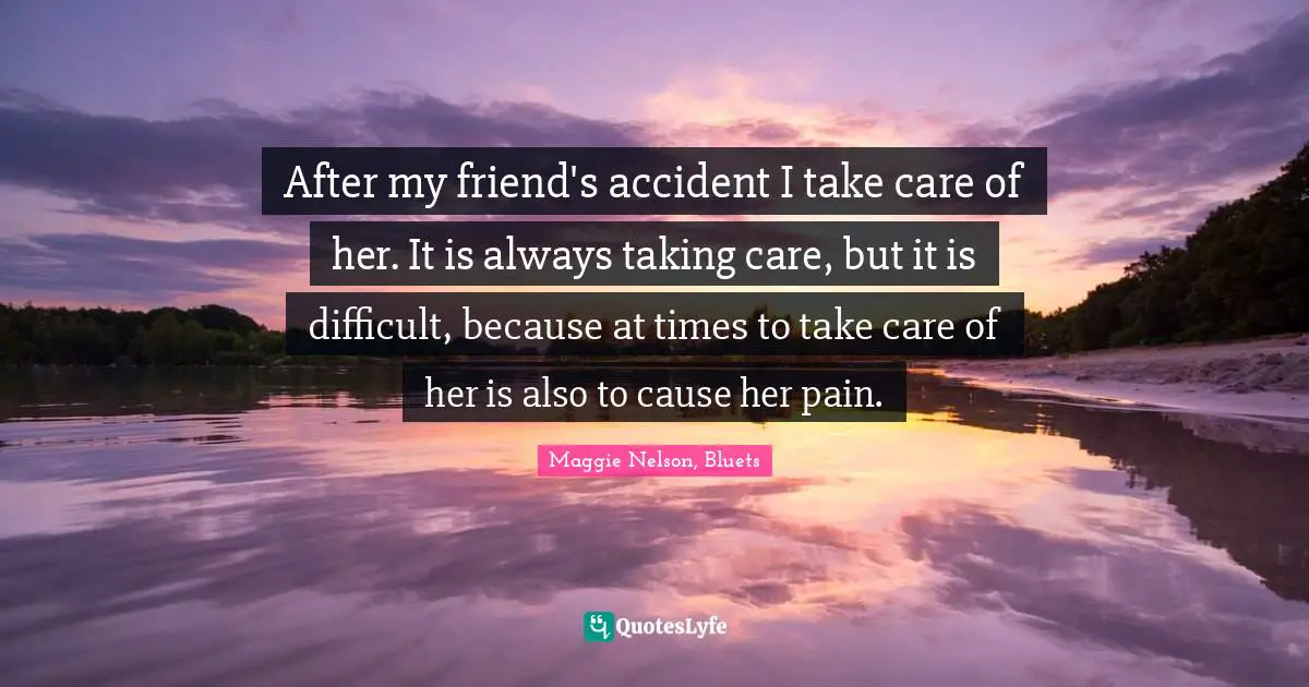 After my friend's accident I take care of her. It is always taking care, but it is difficult, because at times to take care of her is also to cause her pain.