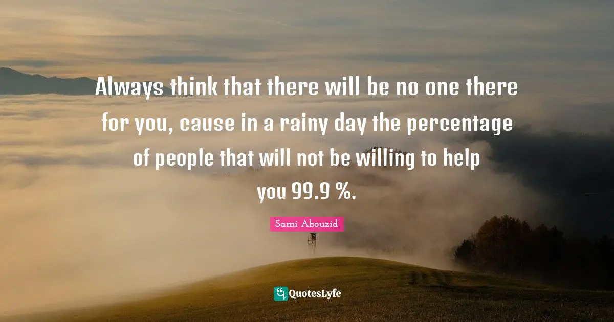 Sami Abouzid Quotes: "Always think that there will be no one there for you, cause in a rainy day the percentage of people that will not be willing to help you 99.9 %."