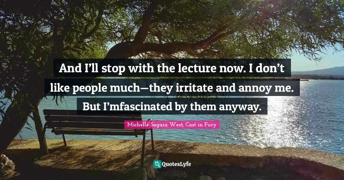And I’ll stop with the lecture now. I don’t like people much—they irritate and annoy me. But I’mfascinated by them anyway.