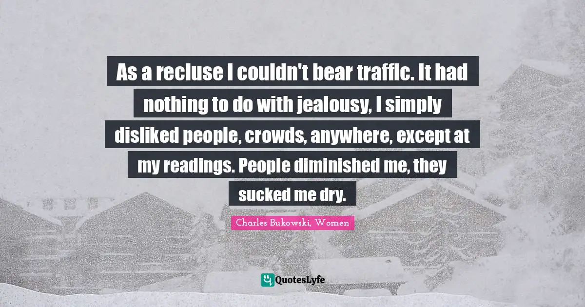 As a recluse I couldn't bear traffic. It had nothing to do with jealousy, I simply disliked people, crowds, anywhere, except at my readings. People diminished me, they sucked me dry.