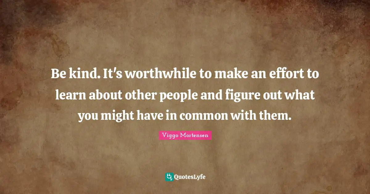 Be kind. It's worthwhile to make an effort to learn about other people and figure out what you might have in common with them.