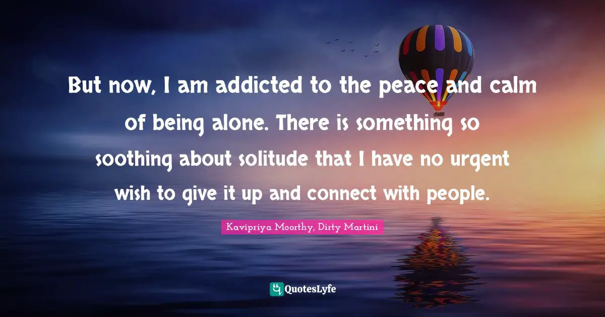 But now, I am addicted to the peace and calm of being alone. There is something so soothing about solitude that I have no urgent wish to give it up and connect with people.