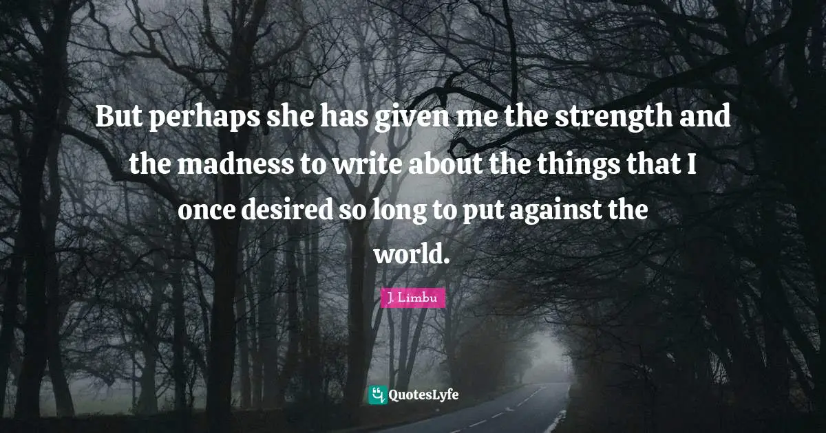 But perhaps she has given me the strength and the madness to write about the things that I once desired so long to put against the world.