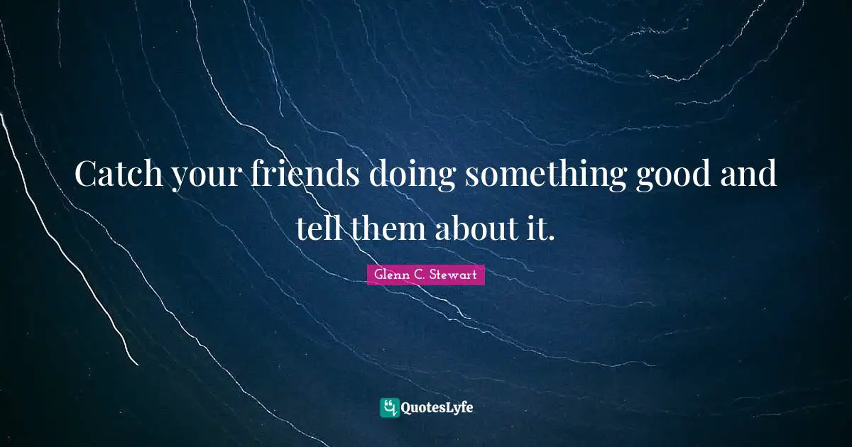 Glenn C. Stewart Quotes: "Catch your friends doing something good and tell them about it."