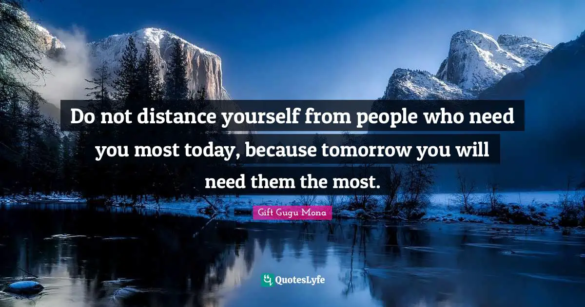 Do not distance yourself from people who need you most today, because tomorrow you will need them the most.