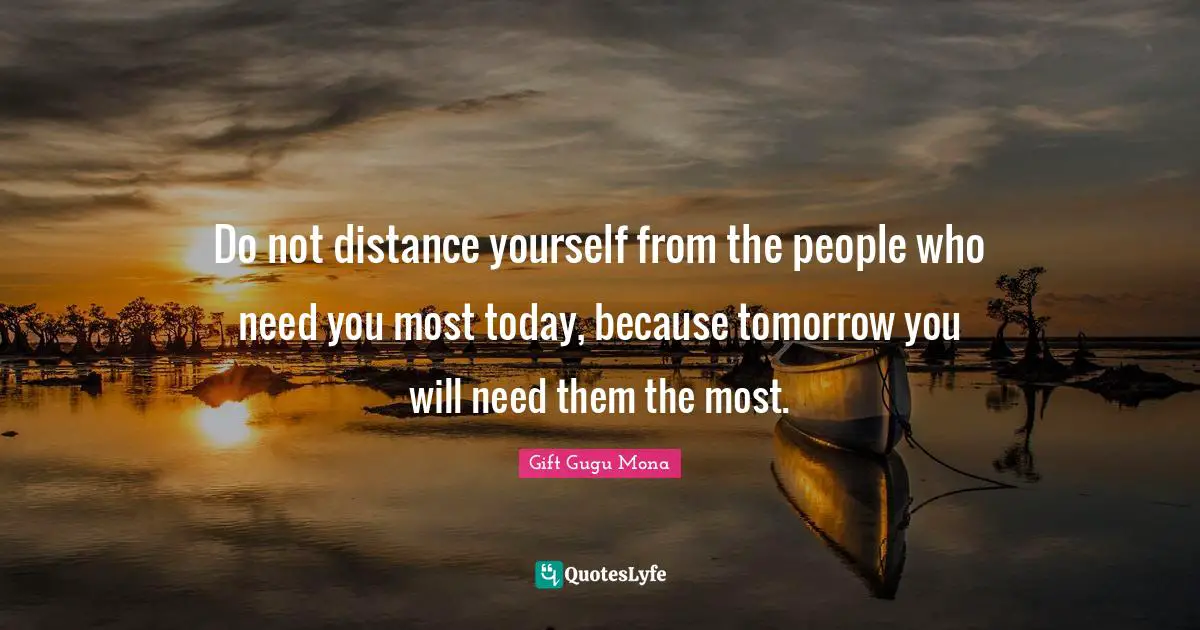 Do not distance yourself from the people who need you most today, because tomorrow you will need them the most.