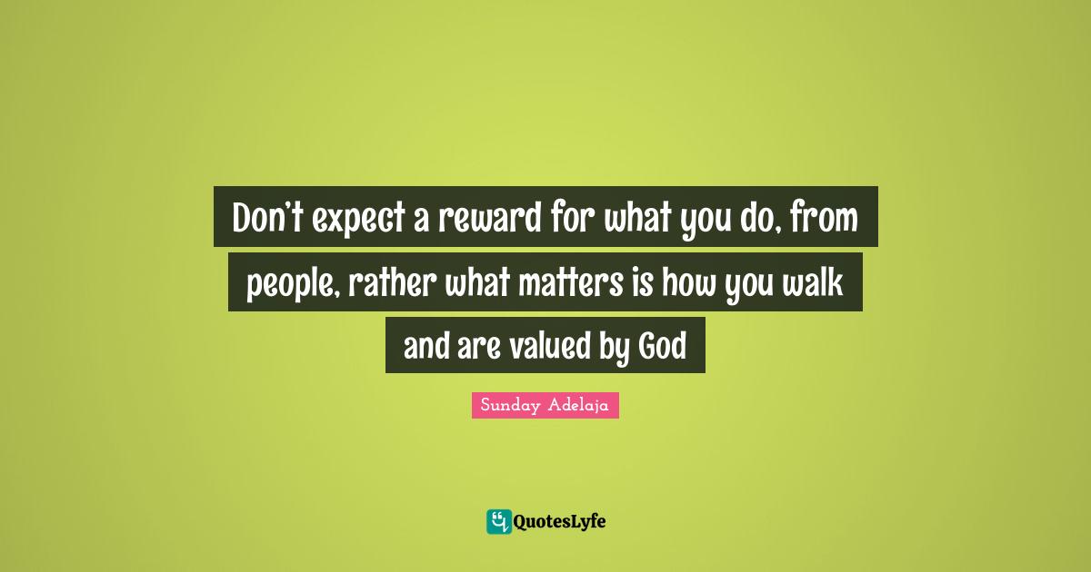 Don’t expect a reward for what you do, from people, rather what matters is how you walk and are valued by God