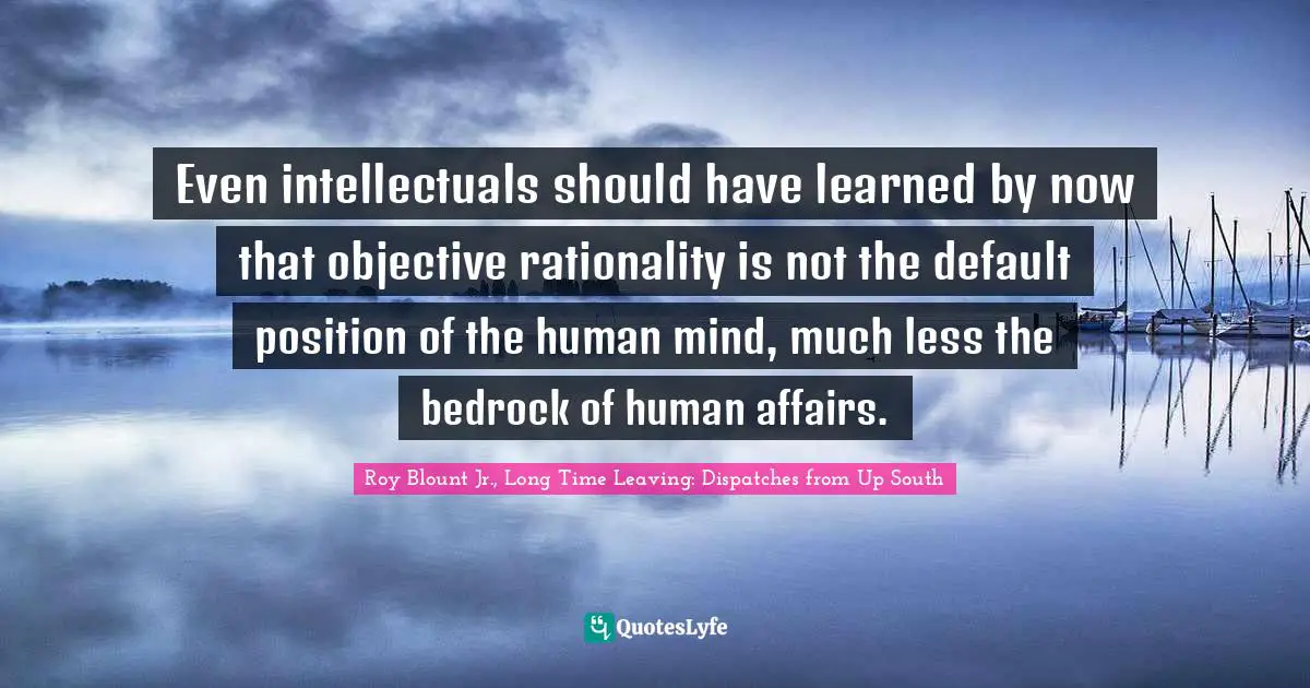 Even intellectuals should have learned by now that objective rationality is not the default position of the human mind, much less the bedrock of human affairs.