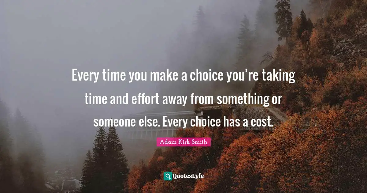 Every time you make a choice you’re taking time and effort away from something or someone else. Every choice has a cost.