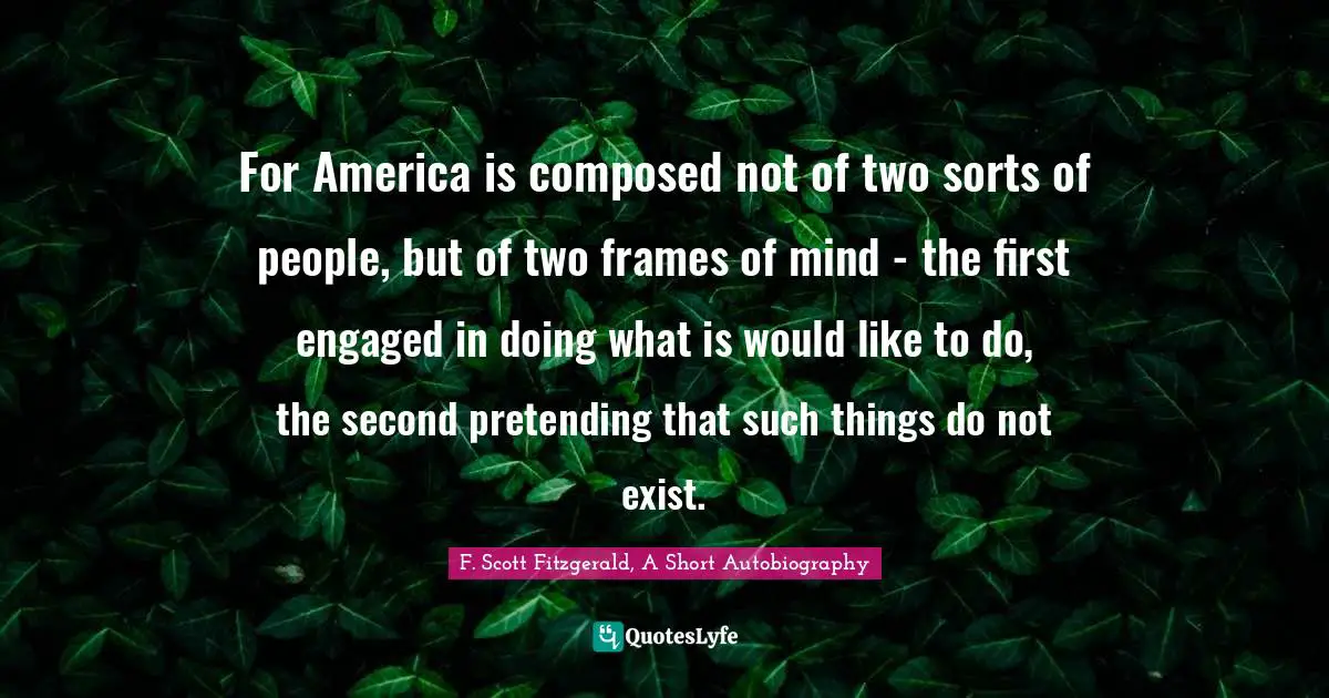 F. Scott Fitzgerald, A Short Autobiography Quotes: For America is composed not of two sorts of people, but of two frames of mind - the first engaged in doing what is would like to do, the second pretending that such things do not exist.