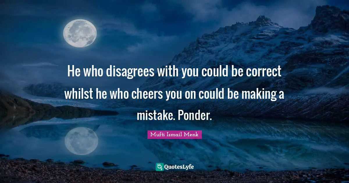He who disagrees with you could be correct whilst he who cheers you on could be making a mistake. Ponder.