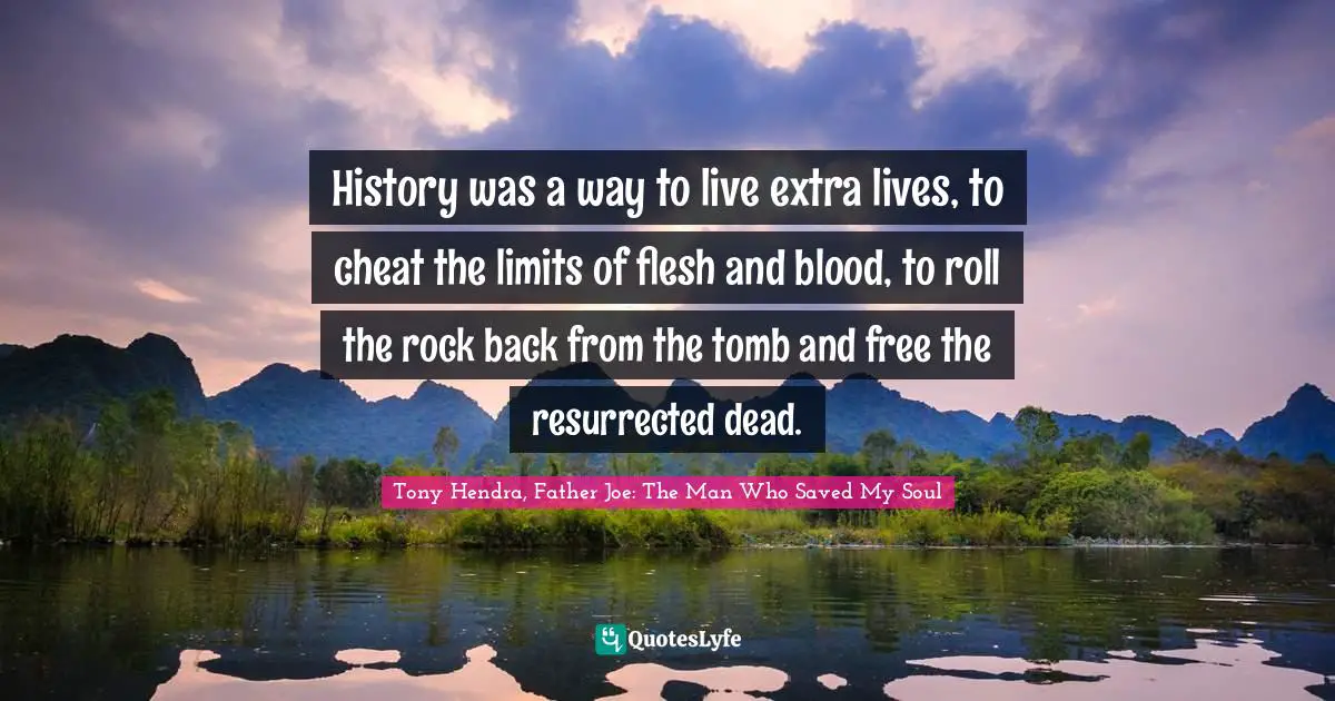 History was a way to live extra lives, to cheat the limits of flesh and blood, to roll the rock back from the tomb and free the resurrected dead.