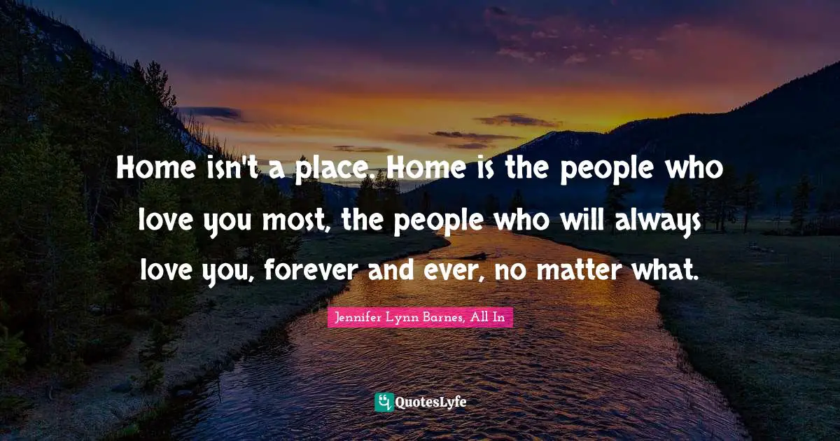 Home isn't a place. Home is the people who love you most, the people who will always love you, forever and ever, no matter what.