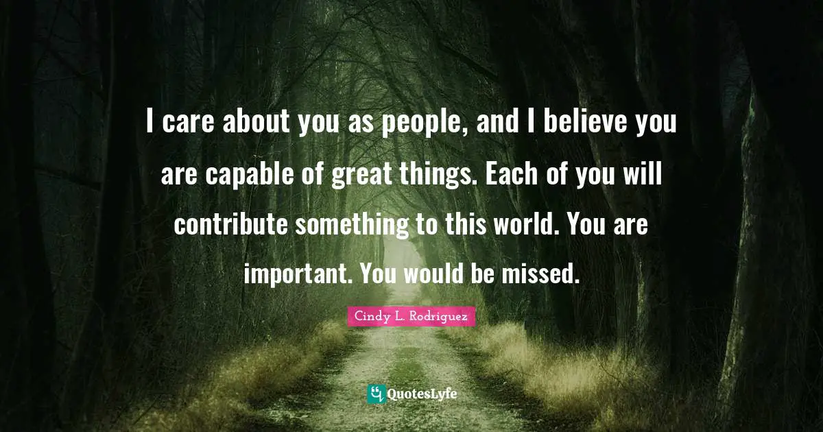 I care about you as people, and I believe you are capable of great things. Each of you will contribute something to this world. You are important. You would be missed.