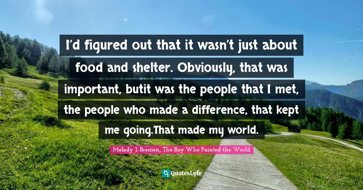 I’d figured out that it wasn’t just about food and shelter. Obviously, that was important, butit was the people that I met, the people who made a difference, that kept me going.That made my world.