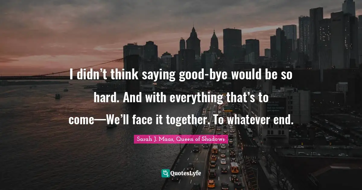 I didn’t think saying good-bye would be so hard. And with everything that’s to come—We’ll face it together. To whatever end.