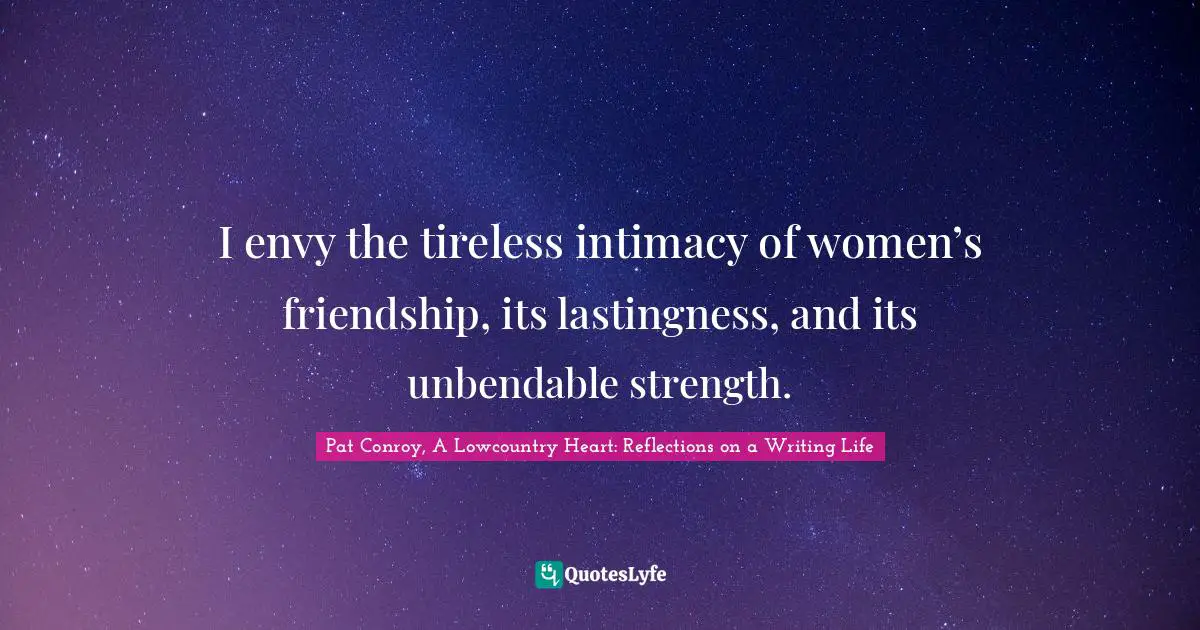 I envy the tireless intimacy of women’s friendship, its lastingness, and its unbendable strength.