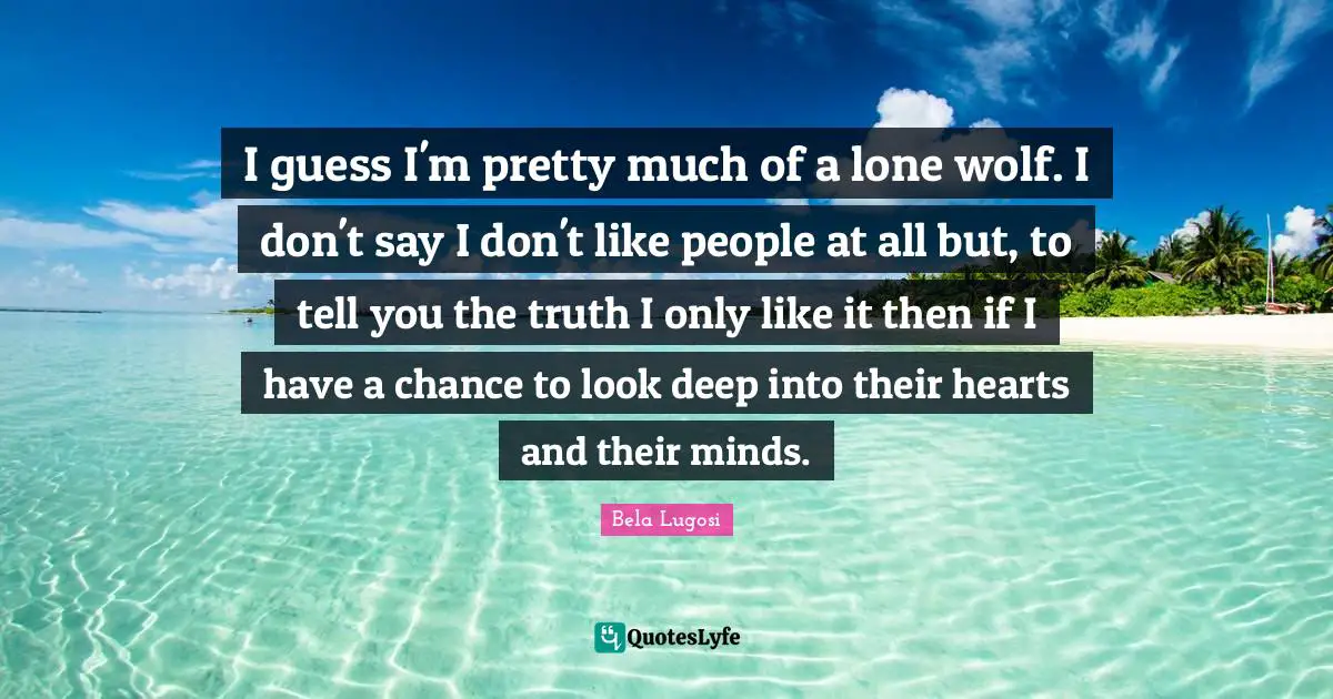 I guess I'm pretty much of a lone wolf. I don't say I don't like people at all but, to tell you the truth I only like it then if I have a chance to look deep into their hearts and their minds.