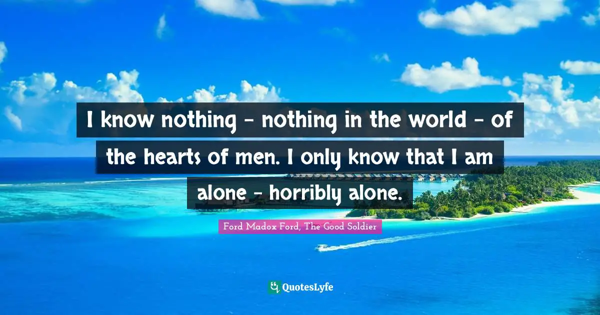 I know nothing - nothing in the world - of the hearts of men. I only know that I am alone - horribly alone.