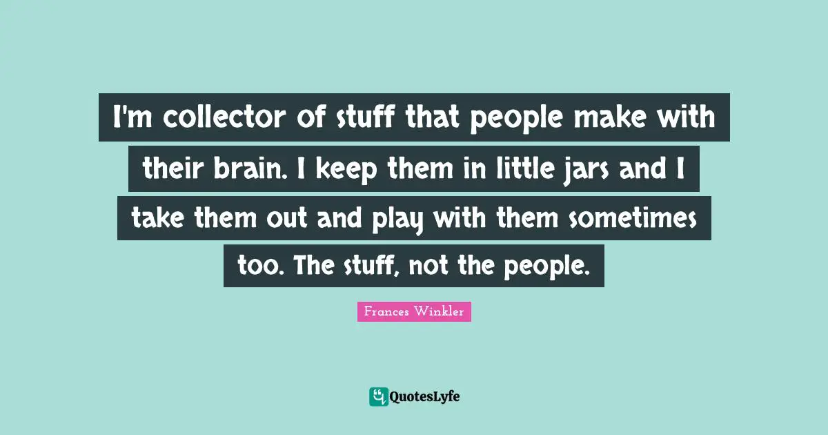 I'm collector of stuff that people make with their brain. I keep them in little jars and I take them out and play with them sometimes too. The stuff, not the people.