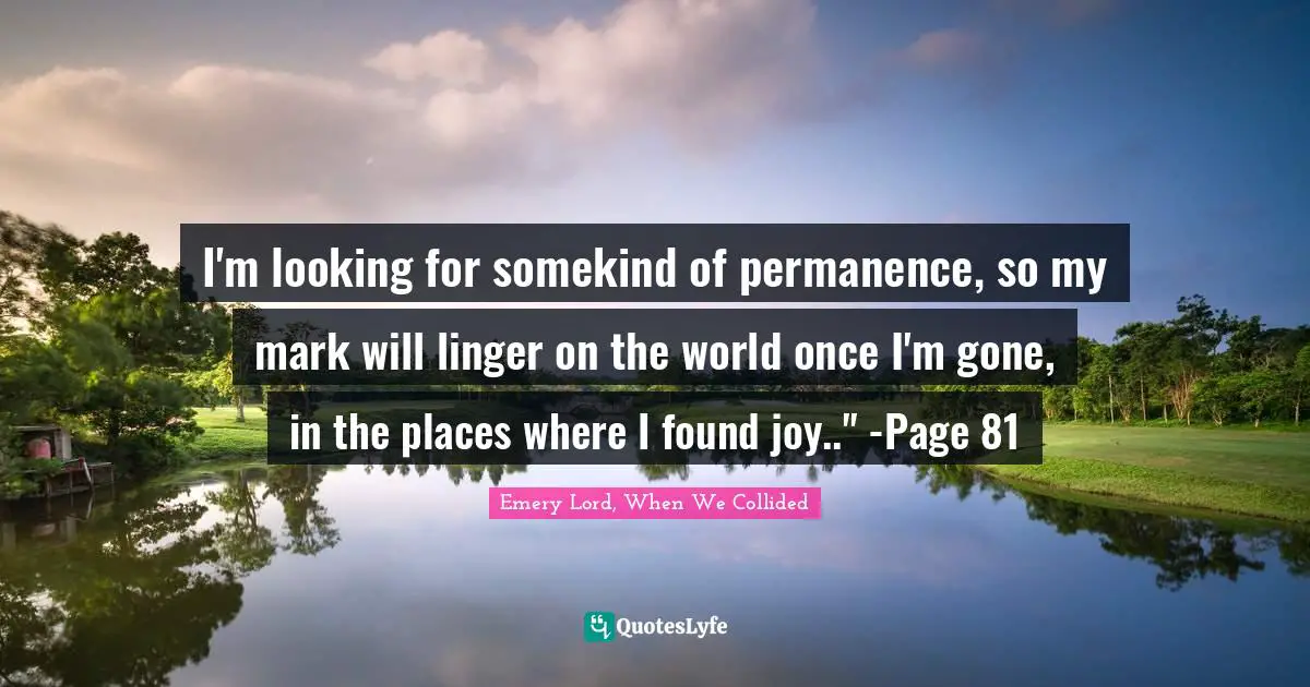 I'm looking for somekind of permanence, so my mark will linger on the world once I'm gone, in the places where I found joy.." -Page 81