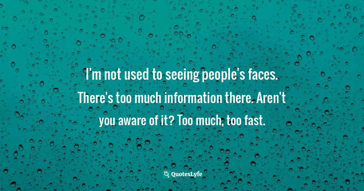 I'm not used to seeing people's faces. There's too much information there. Aren't you aware of it? Too much, too fast.