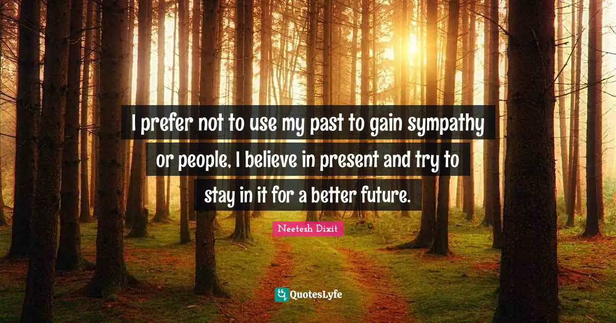 I prefer not to use my past to gain sympathy or people, I believe in present and try to stay in it for a better future.