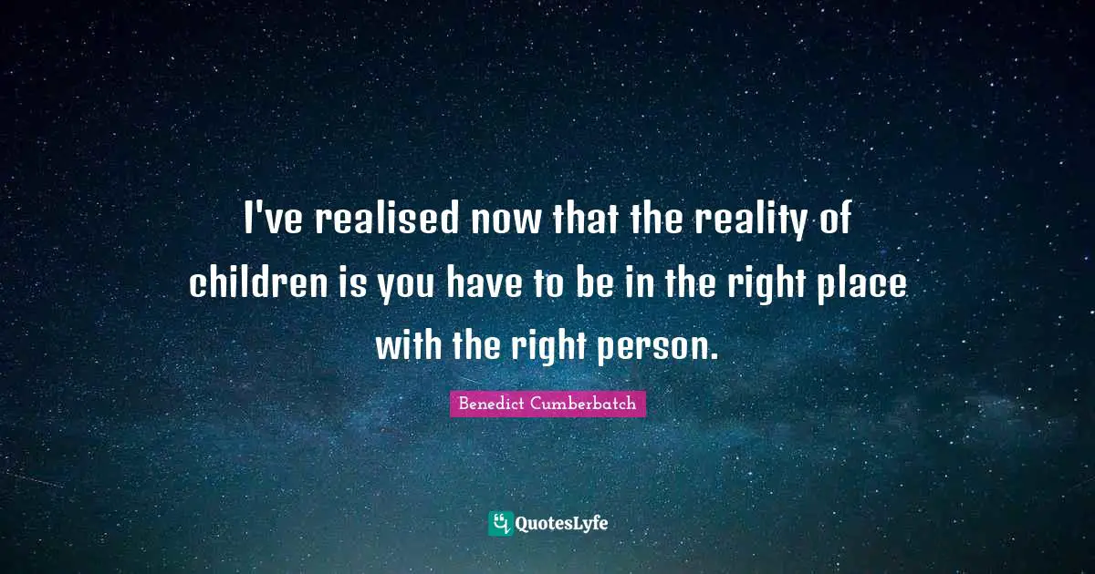 I've realised now that the reality of children is you have to be in the right place with the right person.