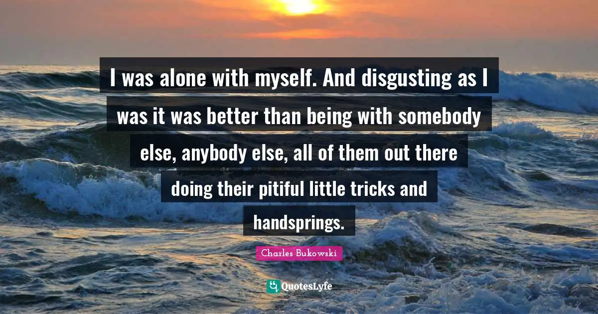 I was alone with myself. And disgusting as I was it was better than being with somebody else, anybody else, all of them out there doing their pitiful little tricks and handsprings.