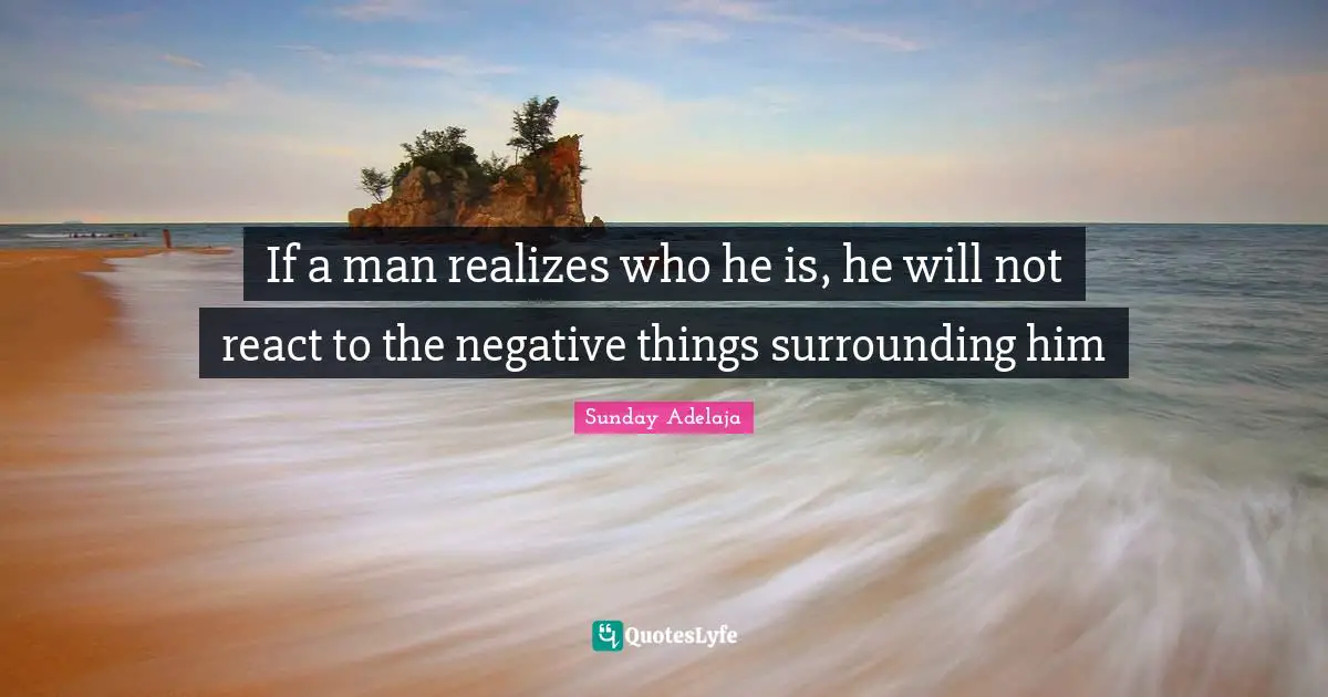 If a man realizes who he is, he will not react to the negative things surrounding him