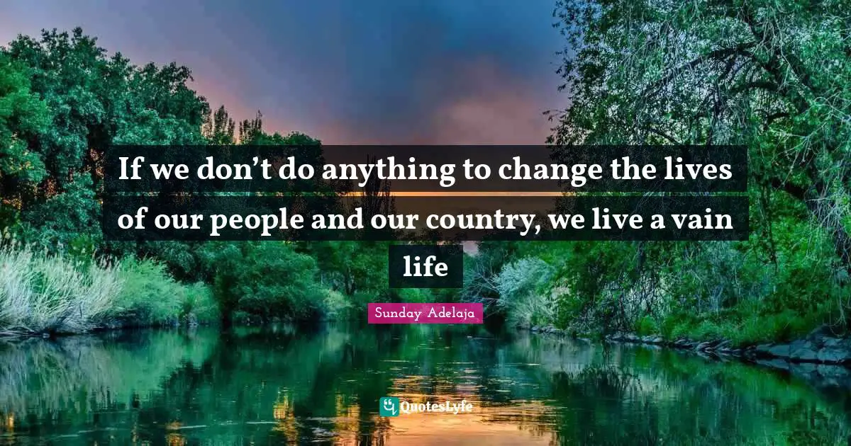 If we don’t do anything to change the lives of our people and our country, we live a vain life