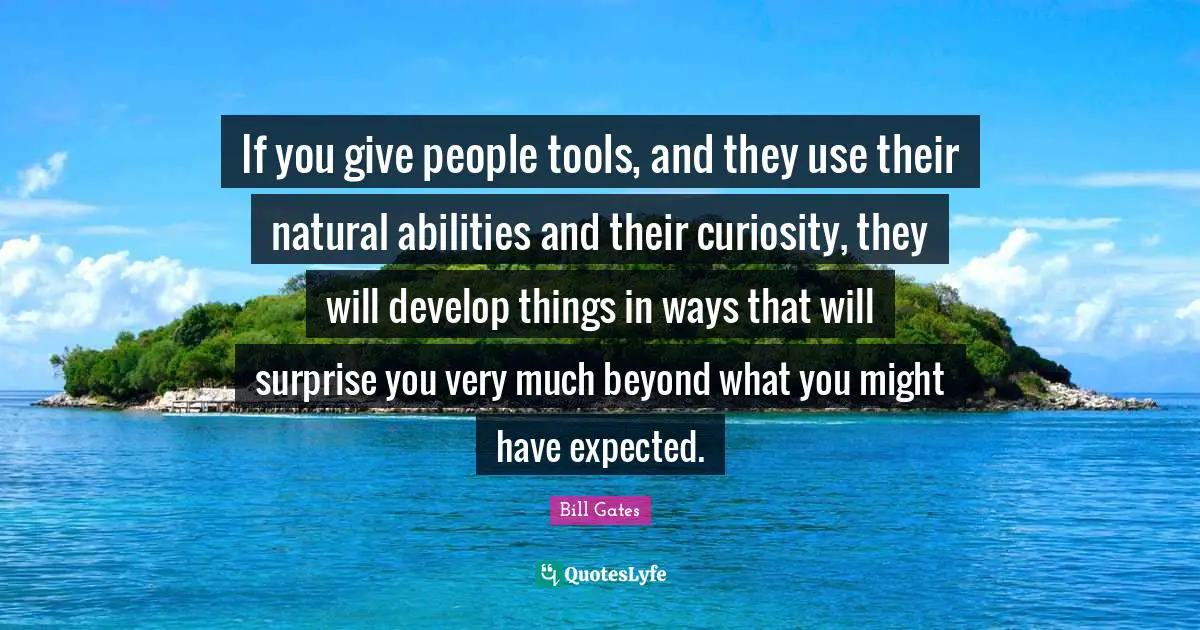 If you give people tools, and they use their natural abilities and their curiosity, they will develop things in ways that will surprise you very much beyond what you might have expected.