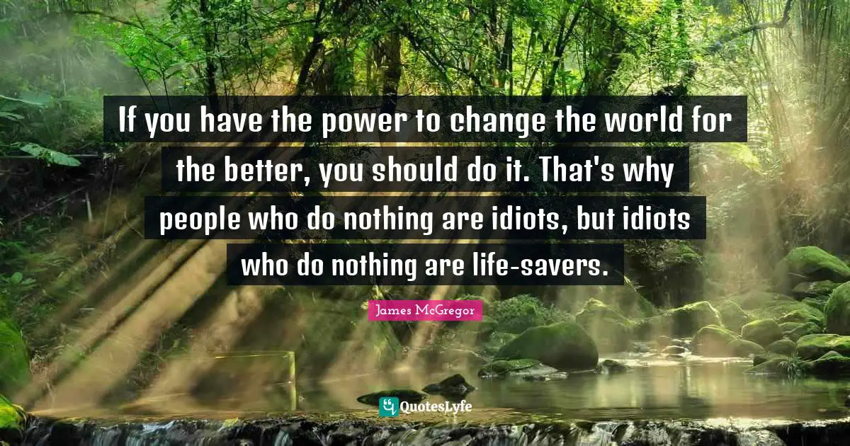 If you have the power to change the world for the better, you should do it. That's why people who do nothing are idiots, but idiots who do nothing are life-savers.