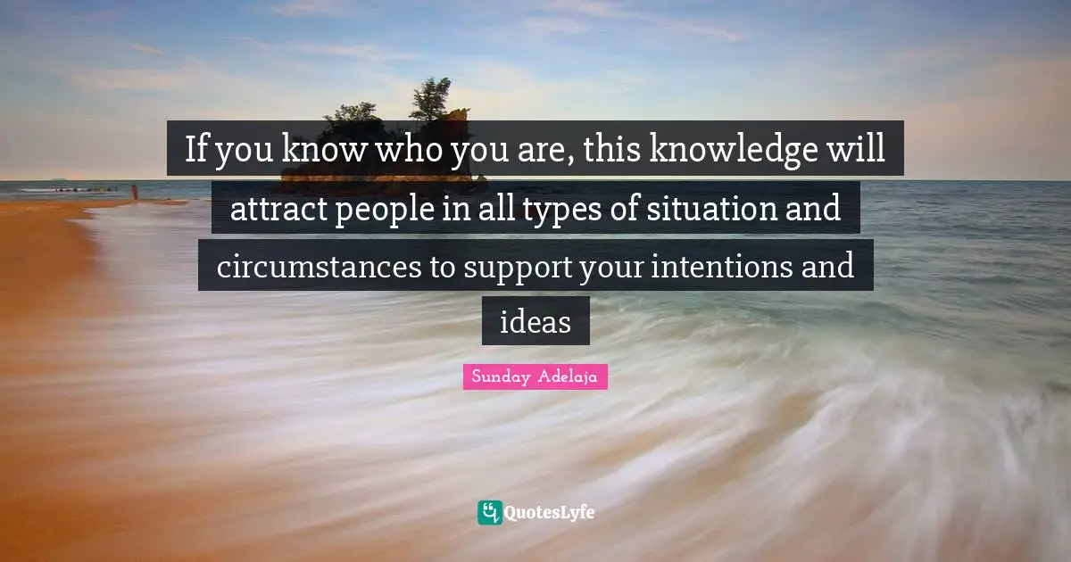 If you know who you are, this knowledge will attract people in all types of situation and circumstances to support your intentions and ideas