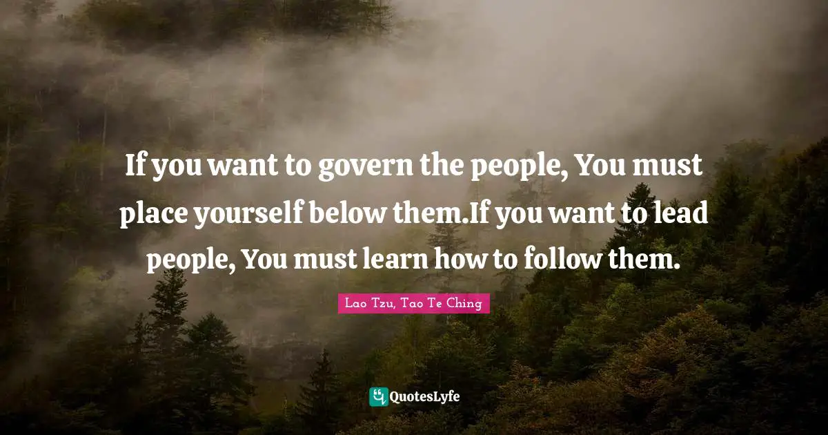Lao Tzu, Tao Te Ching Quotes: If you want to govern the people, You must place yourself below them.If you want to lead people, You must learn how to follow them.