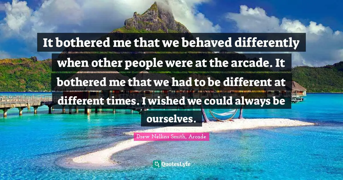 It bothered me that we behaved differently when other people were at the arcade. It bothered me that we had to be different at different times. I wished we could always be ourselves.