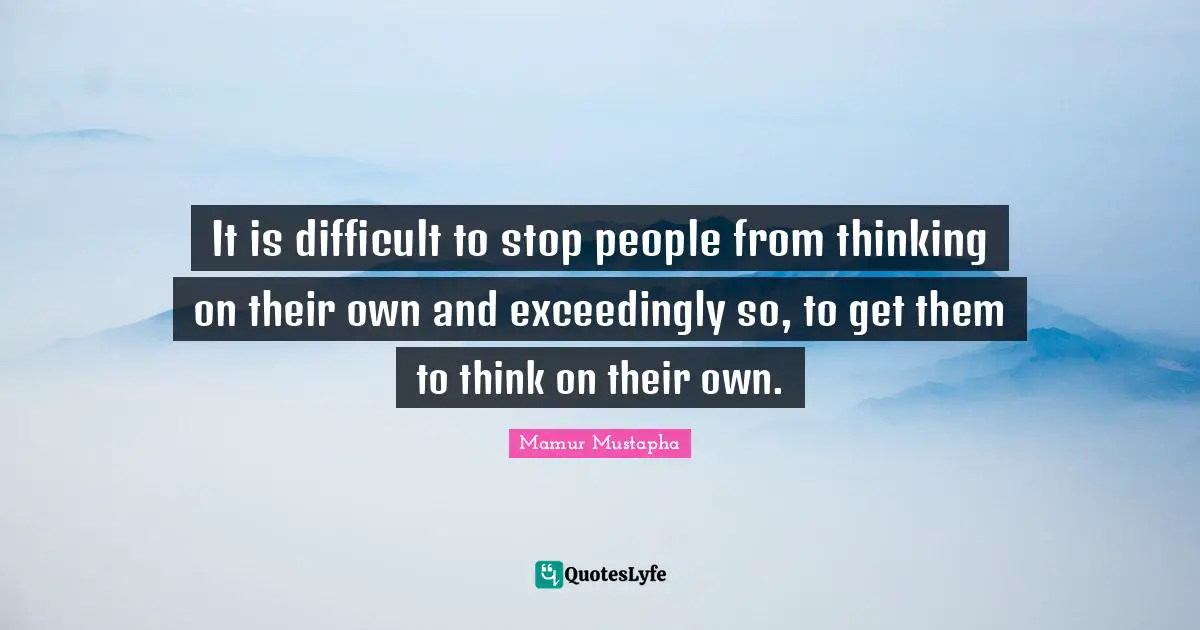 It is difficult to stop people from thinking on their own and exceedingly so, to get them to think on their own.