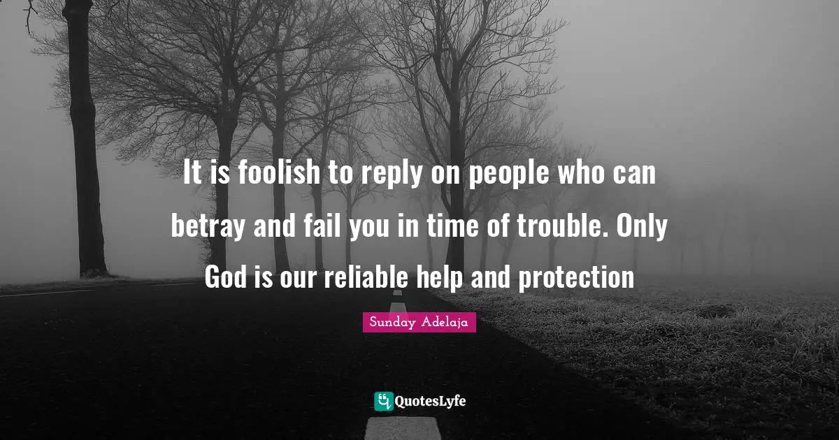 It is foolish to reply on people who can betray and fail you in time of trouble. Only God is our reliable help and protection