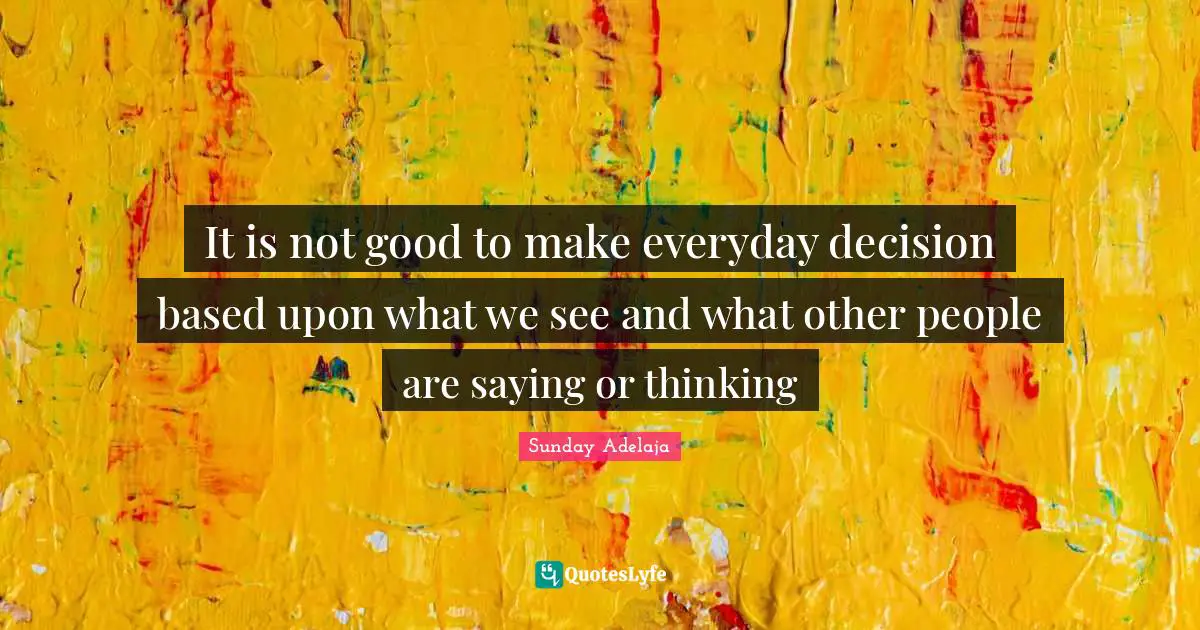 It is not good to make everyday decision based upon what we see and what other people are saying or thinking