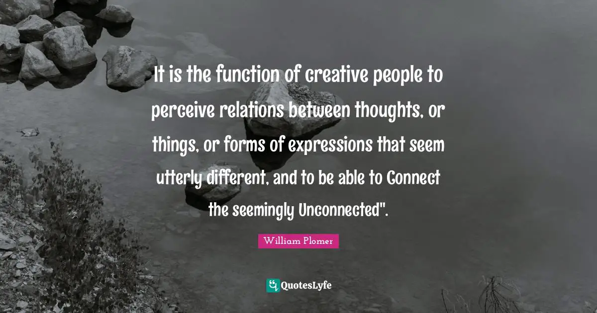 It is the function of creative people to perceive relations between thoughts, or things, or forms of expressions that seem utterly different, and to be able to Connect the seemingly Unconnected".