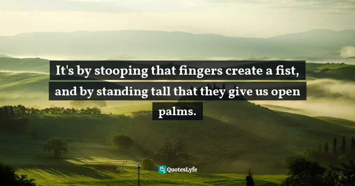 It's by stooping that fingers create a fist, and by standing tall that they give us open palms.