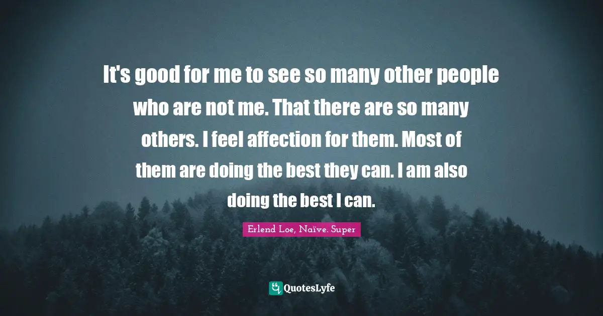 It's good for me to see so many other people who are not me. That there are so many others. I feel affection for them. Most of them are doing the best they can. I am also doing the best I can.