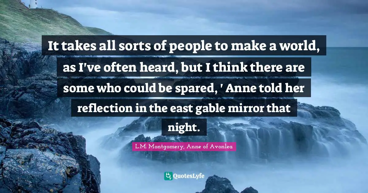 It takes all sorts of people to make a world, as I've often heard, but I think there are some who could be spared, ' Anne told her reflection in the east gable mirror that night.
